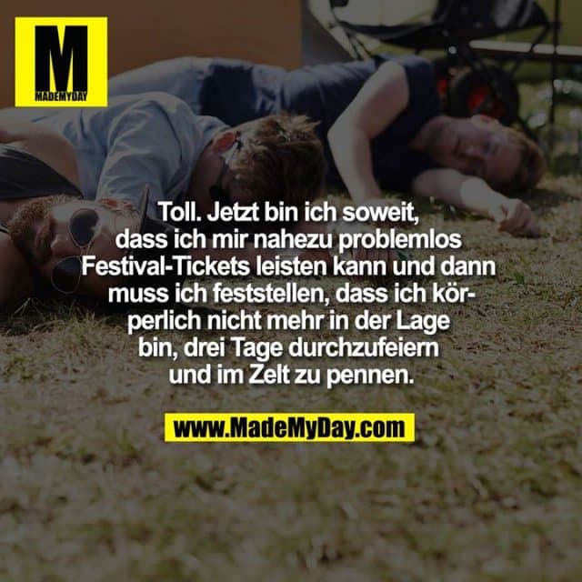 Toll. Jetzt bin ich soweit, dass ich mir nahezu problemlos Festival-Tickets leisten kann und dann muss ich feststellen, dass ich körperlich nicht mehr in der Lage bin, drei Tage durchzufeiern und im Zelt zu pennen. - Inspiration, Zitate & Sprüche | MadeMyDay | Jetzt entdecken & teilen Toll. Jetzt bin ich soweit, dass ich mir nahezu problemlos Festival-Tickets leisten kann und dann muss ich feststellen, dass ich körperlich nicht mehr in der Lage bin, drei Tage durchzufeiern und im Zelt zu pennen. - Inspirierendes Zitat mit Bild