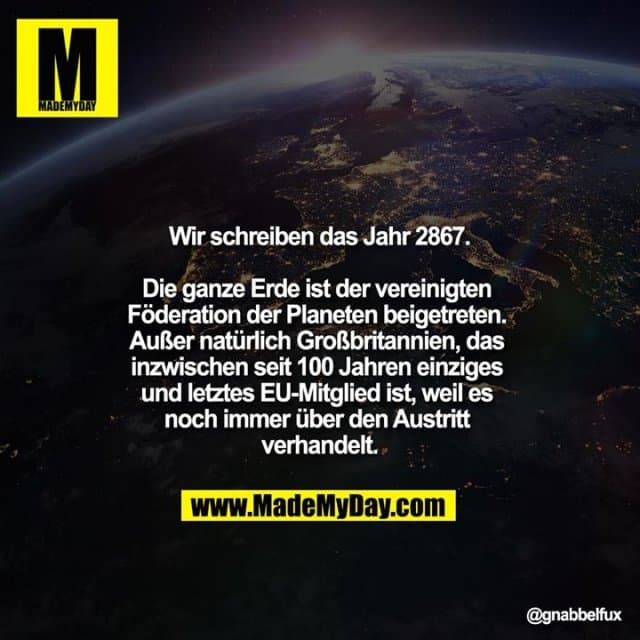 Wir schreiben das Jahr 2867.
Die ganze Erde ist der vereinigten Föderation der Planeten beigetreten. Außer natürlich Großbritannien, das inzwischen seit 100 Jahren einziges und letztes EU-Mitglied ist, weil es noch immer über den Austritt verhandelt. - Inspiration, Zitate & Sprüche | MadeMyDay | Jetzt entdecken & teilen Wir schreiben das Jahr 2867.
Die ganze Erde ist der vereinigten Föderation der Planeten beigetreten. Außer natürlich Großbritannien, das inzwischen seit 100 Jahren einziges und letztes EU-Mitglied ist, weil es noch immer über den Austritt verhandelt. - Inspirierendes Zitat mit Bild