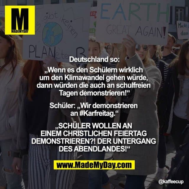 Deutschland so:
„Wenn es den Schülern wirklich um den Klimawandel gehen würde, dann würden die auf auch an schulfreien Tagen demonstrieren!“
Schüler: „Wir demonstrieren an #Karfreitag.“
„SCHÜLER WOLLEN AN EINEM CHRISTLICHEN FEIERTAG DEMONSTRIEREN?! DER UNTERGANG DES ABENDLANDES!“ - Inspiration, Zitate & Sprüche | MadeMyDay | Jetzt entdecken & teilen Deutschland so:
„Wenn es den Schülern wirklich um den Klimawandel gehen würde, dann würden die auf auch an schulfreien Tagen demonstrieren!“
Schüler: „Wir demonstrieren an #Karfreitag.“
„SCHÜLER WOLLEN AN EINEM CHRISTLICHEN FEIERTAG DEMONSTRIEREN?! DER UNTERGANG DES ABENDLANDES!“ - Inspirierendes Zitat mit Bild