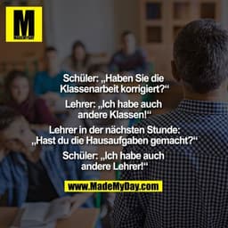 Schüler: „Haben Sie die Klassenarbeit korrigiert?“
Lehrer: „Ich habe auch andere Klassen!“
Lehrer in der nächsten Stun