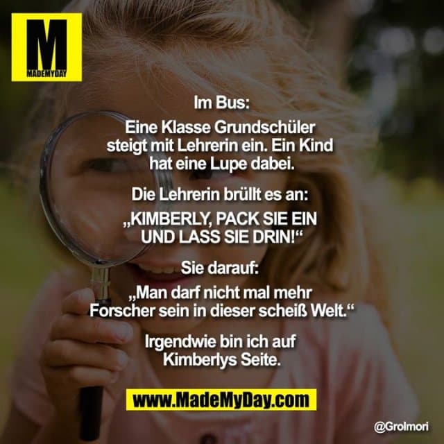 Im Bus:
Eine Klasse Grundschüler steigt mit Lehrerin ein. Ein Kind hat eine Lupe dabei.
Die Lehrerin brüllt es an: „KIMBERLY, PACK SIE EIN UND LASS SIE DRIN!“
Sie darauf: „Man darf nicht mal mehr Forscher sein in dieser scheiß Welt.“
Irgendwie bin ich auf Kimberlys Seite. - Inspiration, Zitate & Sprüche | MadeMyDay | Jetzt entdecken & teilen Im Bus:
Eine Klasse Grundschüler steigt mit Lehrerin ein. Ein Kind hat eine Lupe dabei.
Die Lehrerin brüllt es an: „KIMBERLY, PACK SIE EIN UND LASS SIE DRIN!“
Sie darauf: „Man darf nicht mal mehr Forscher sein in dieser scheiß Welt.“
Irgendwie bin ich auf Kimberlys Seite. - Inspirierendes Zitat mit Bild