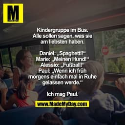 Kindergruppe im Bus. Alle sollen sagen, was sie am liebsten haben.
Daniel: „Spaghetti!“
Marie: „Meinen Hund!“
Alessio: