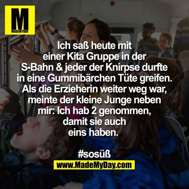 Ich saß heute mit einer Kita Gruppe in der S-Bahn & jeder der Knirpse durfte in eine Gummibärchen Tüte greifen. Als die Erzieherin weiter weg war, meinte der kleine Junge neben mir: Ich hab 2 genommen, damit sie auch eins haben.
#sosüß - Inspiration, Zitate & Sprüche | MadeMyDay | Jetzt entdecken & teilen Ich saß heute mit einer Kita Gruppe in der S-Bahn & jeder der Knirpse durfte in eine Gummibärchen Tüte greifen. Als die Erzieherin weiter weg war, meinte der kleine Junge neben mir: Ich hab 2 genommen, damit sie auch eins haben.
#sosüß - Inspirierendes Zitat mit Bild