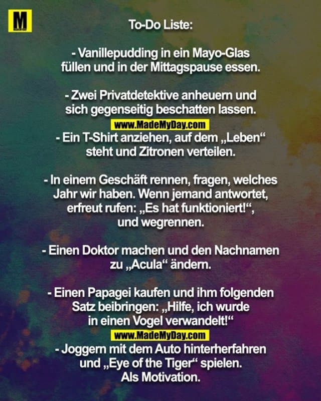 To-Do Liste:
- Vanillepudding in ein Mayo-Glas
füllen und in der Mittagspause essen.
- Zwei Privatdetektive anheuern und
sich gegenseitig beschatten lassen.
- Ein T-Shirt anziehen, auf dem „Leben“
steht und Zitronen verteilen.
- In einem Geschäft rennen, fragen, welches
Jahr wir haben. Wenn jemand antwortet,
erfreut rufen: „Es hat funktioniert!“,
und wegrennen.
- Einen Doktor machen und den Nachnamen
zu „Acula“ ändern.
- Einen Papagei kaufen und ihm folgenden
Satz beibringen: „Hilfe, ich wurde
in einen Vogel verwandelt!“
- Joggern mit dem Auto hinterherfahren
und „Eye of the Tiger“ spielen.
Als Motivation. - Inspiration, Zitate & Sprüche | MadeMyDay | Jetzt entdecken & teilen To-Do Liste:
- Vanillepudding in ein Mayo-Glas
füllen und in der Mittagspause essen.
- Zwei Privatdetektive anheuern und
sich gegenseitig beschatten lassen.
- Ein T-Shirt anziehen, auf dem „Leben“
steht und Zitronen verteilen.
- In einem Geschäft rennen, fragen, welches
Jahr wir haben. Wenn jemand antwortet,
erfreut rufen: „Es hat funktioniert!“,
und wegrennen.
- Einen Doktor machen und den Nachnamen
zu „Acula“ ändern.
- Einen Papagei kaufen und ihm folgenden
Satz beibringen: „Hilfe, ich wurde
in einen Vogel verwandelt!“
- Joggern mit dem Auto hinterherfahren
und „Eye of the Tiger“ spielen.
Als Motivation. - Inspirierendes Zitat mit Bild
