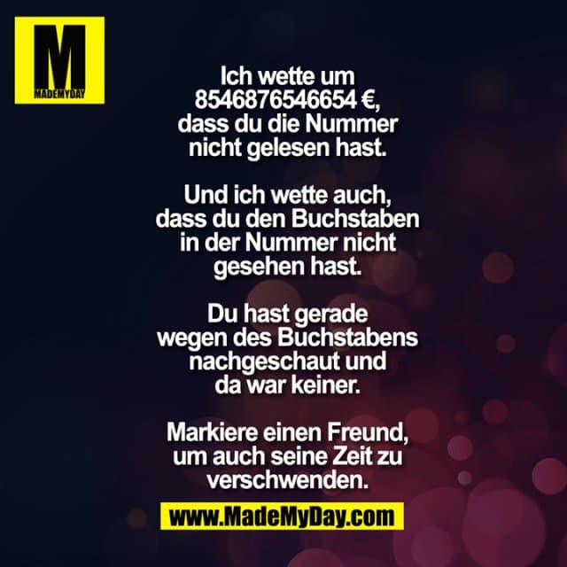 Ich wette um
€ 8546876546654,
dass du die Nummer
nicht gelesen hast.
Und ich wette auch,
dass du den Buchstaben
in der Nummer nicht
gesehen hast.
Du hast gerade
wegen des Buchstabens
nachgeschaut und
da war keiner.
Markiere einen Freund,
um auch seine Zeit zu
verschwenden. - Inspiration, Zitate & Sprüche | MadeMyDay | Jetzt entdecken & teilen Ich wette um
€ 8546876546654,
dass du die Nummer
nicht gelesen hast.
Und ich wette auch,
dass du den Buchstaben
in der Nummer nicht
gesehen hast.
Du hast gerade
wegen des Buchstabens
nachgeschaut und
da war keiner.
Markiere einen Freund,
um auch seine Zeit zu
verschwenden. - Inspirierendes Zitat mit Bild
