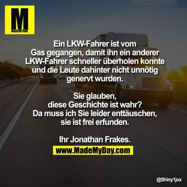 Ein LKW-Fahrer ist vom Gas gegangen, damit ihn ein anderer LKW-Fahrer schneller überholen konnte und die Leute dahinter nicht unnötig genervt wurden.
Sie glauben, diese Geschichte ist wahr?
Da muss ich Sie leider enttäuschen, sie ist frei erfunden.
Ihr Jonathan Frakes. - Inspiration, Zitate & Sprüche | MadeMyDay | Jetzt entdecken & teilen Ein LKW-Fahrer ist vom Gas gegangen, damit ihn ein anderer LKW-Fahrer schneller überholen konnte und die Leute dahinter nicht unnötig genervt wurden.
Sie glauben, diese Geschichte ist wahr?
Da muss ich Sie leider enttäuschen, sie ist frei erfunden.
Ihr Jonathan Frakes. - Inspirierendes Zitat mit Bild