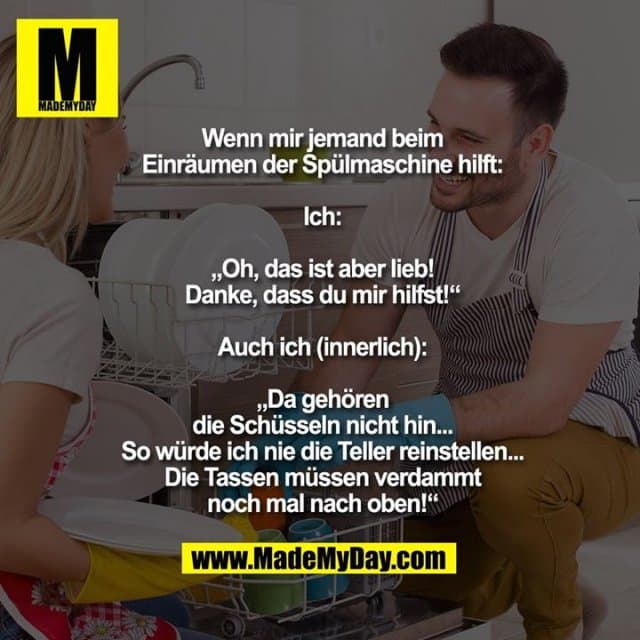 Wenn mir jemand beim
Einräumen der Spülmaschine hilft:
Ich:
„Oh, das ist aber lieb!
Danke, dass du mir hilfst!“
Auch ich (innerlich):
„Da gehören
die Schüsseln nicht hin...
So würde ich nie die Teller reinstellen...
Die Tassen müssen verdammt
noch mal nach oben!“ - Inspiration, Zitate & Sprüche | MadeMyDay | Jetzt entdecken & teilen Wenn mir jemand beim
Einräumen der Spülmaschine hilft:
Ich:
„Oh, das ist aber lieb!
Danke, dass du mir hilfst!“
Auch ich (innerlich):
„Da gehören
die Schüsseln nicht hin...
So würde ich nie die Teller reinstellen...
Die Tassen müssen verdammt
noch mal nach oben!“ - Inspirierendes Zitat mit Bild