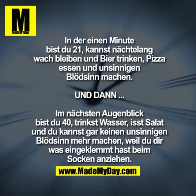 In der einen Minute bist du 21, kannst nächtelang wach bleiben und Bier trinken, Pizza essen und unsinnigen Blödsinn machen.
UND DANN ...
Im nächsten Augenblick bist du 40, trinkst Wasser, isst Salat und du kannst gar keinen unsinnigen Blödsinn mehr machen, weil du dir was eingeklemmt hast beim Socken anziehen. - Inspiration, Zitate & Sprüche | MadeMyDay | Jetzt entdecken & teilen In der einen Minute bist du 21, kannst nächtelang wach bleiben und Bier trinken, Pizza essen und unsinnigen Blödsinn machen.
UND DANN ...
Im nächsten Augenblick bist du 40, trinkst Wasser, isst Salat und du kannst gar keinen unsinnigen Blödsinn mehr machen, weil du dir was eingeklemmt hast beim Socken anziehen. - Inspirierendes Zitat mit Bild