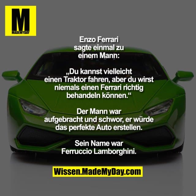 Enzo Ferrari
sagte einmal zu
einem Mann:
„Du kannst vielleicht
einen Traktor fahren, aber du wirst
niemals einen Ferrari richtig
behandeln können.“
Der Mann war
aufgebracht und schwor, er würde
das perfekte Auto erstellen.
Sein Name war
Ferruccio Lamborghini. - Inspiration, Zitate & Sprüche | MadeMyDay | Jetzt entdecken & teilen Enzo Ferrari
sagte einmal zu
einem Mann:
„Du kannst vielleicht
einen Traktor fahren, aber du wirst
niemals einen Ferrari richtig
behandeln können.“
Der Mann war
aufgebracht und schwor, er würde
das perfekte Auto erstellen.
Sein Name war
Ferruccio Lamborghini. - Inspirierendes Zitat mit Bild