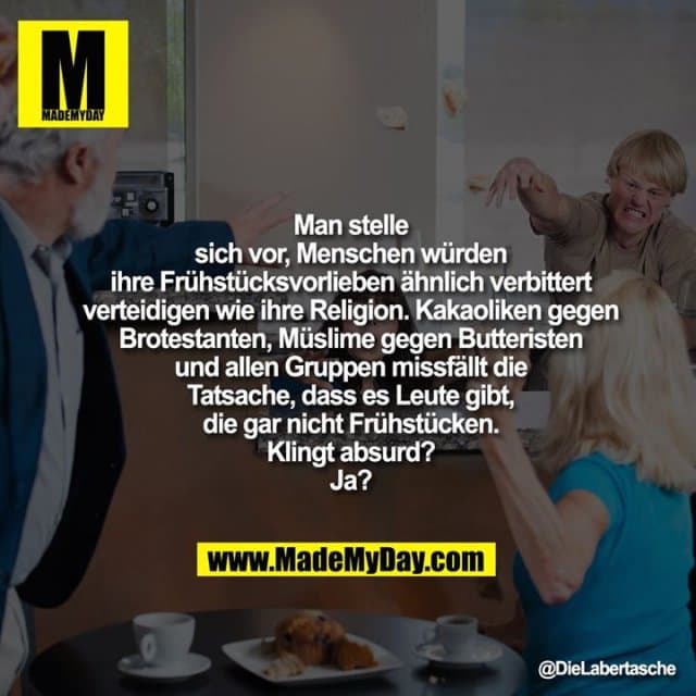 Man stelle sich vor, Menschen
würden ihre Frühstücksvorlieben
ähnlich verbittert verteidigen
wie ihre Religion. Kakaoliken
gegen Brotestanten, Müslime
gegen Butteristen und allen
Gruppen missfällt die Tatsache,
dass es Leute gibt, die gar nicht
Frühstücken. Klingt absurd? Ja? - Inspiration, Zitate & Sprüche | MadeMyDay | Jetzt entdecken & teilen Man stelle sich vor, Menschen
würden ihre Frühstücksvorlieben
ähnlich verbittert verteidigen
wie ihre Religion. Kakaoliken
gegen Brotestanten, Müslime
gegen Butteristen und allen
Gruppen missfällt die Tatsache,
dass es Leute gibt, die gar nicht
Frühstücken. Klingt absurd? Ja? - Inspirierendes Zitat mit Bild