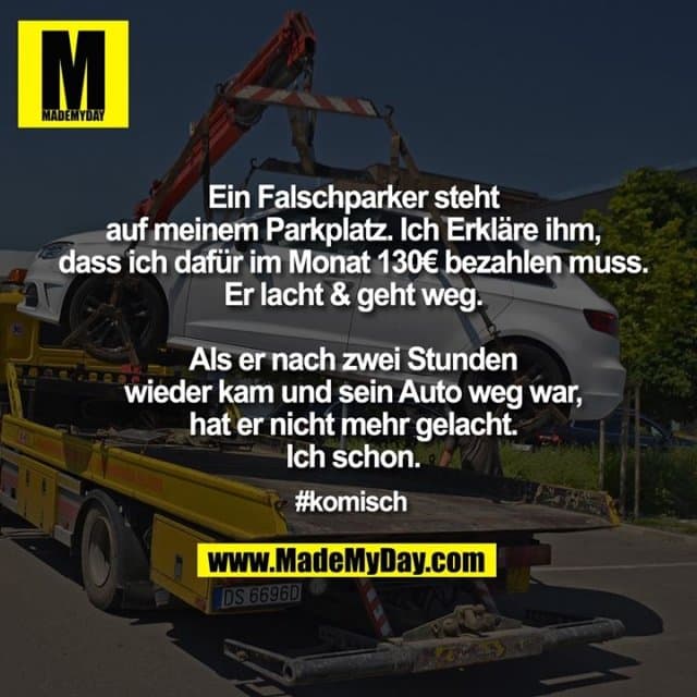 Falschparker steht auf meinem Parkplatz. Erkläre ihm, dass ich dafür im Monat 130€ bezahlen muss. Er lacht & geht weg. Als er nach zwei Stunden wieder kam und sein Auto weg war, hat er nicht mehr gelacht. Ich schon.
#komisch - Inspiration, Zitate & Sprüche | MadeMyDay | Jetzt entdecken & teilen Falschparker steht auf meinem Parkplatz. Erkläre ihm, dass ich dafür im Monat 130€ bezahlen muss. Er lacht & geht weg. Als er nach zwei Stunden wieder kam und sein Auto weg war, hat er nicht mehr gelacht. Ich schon.
#komisch - Inspirierendes Zitat mit Bild
