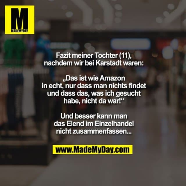 Fazit meiner Tochter (11), nachdem
wir bei Karstadt waren:
„Das ist wie Amazon in echt,
nur dass man nichts findet
und dass das, was ich gesucht
habe, nicht da war!“
Und besser kann man das
Elend im Einzelhandel
nicht zusammenfassen... - Inspiration, Zitate & Sprüche | MadeMyDay | Jetzt entdecken & teilen Fazit meiner Tochter (11), nachdem
wir bei Karstadt waren:
„Das ist wie Amazon in echt,
nur dass man nichts findet
und dass das, was ich gesucht
habe, nicht da war!“
Und besser kann man das
Elend im Einzelhandel
nicht zusammenfassen... - Inspirierendes Zitat mit Bild