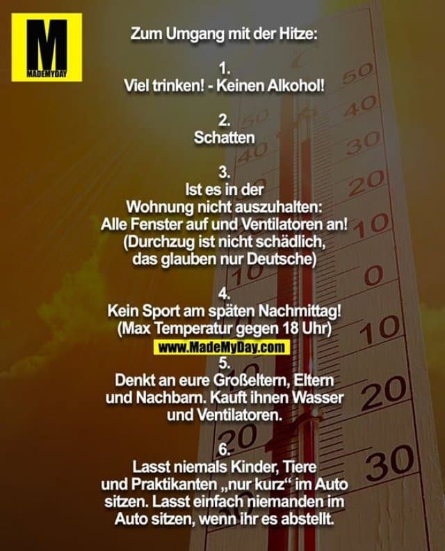 Zum Umgang mit der Hitze:
1.
Viel trinken! - Keinen Alkohol!
2.
Schatten
3.
Ist es in der
Wohnung nicht auszuhalten:
Alle Fenster auf und Ventilatoren an!
(Durchzug ist nicht schädlich,
das glauben nur Deutsche)
4.
Kein Sport am späten Nachmittag!
(Max Temperatur gegen 18 Uhr)
5.
Denkt an eure Großeltern, Eltern
und Nachbarn. Kauft ihnen Wasser
und Ventilatoren.
6.
Lasst niemals Kinder, Tiere
und Praktikanten „nur kurz“ im Auto
sitzen. Lasst einfach niemanden im
Auto sitzen, wenn ihr es abstellt. - Inspiration, Zitate & Sprüche | MadeMyDay | Jetzt entdecken & teilen Zum Umgang mit der Hitze:
1.
Viel trinken! - Keinen Alkohol!
2.
Schatten
3.
Ist es in der
Wohnung nicht auszuhalten:
Alle Fenster auf und Ventilatoren an!
(Durchzug ist nicht schädlich,
das glauben nur Deutsche)
4.
Kein Sport am späten Nachmittag!
(Max Temperatur gegen 18 Uhr)
5.
Denkt an eure Großeltern, Eltern
und Nachbarn. Kauft ihnen Wasser
und Ventilatoren.
6.
Lasst niemals Kinder, Tiere
und Praktikanten „nur kurz“ im Auto
sitzen. Lasst einfach niemanden im
Auto sitzen, wenn ihr es abstellt. - Inspirierendes Zitat mit Bild