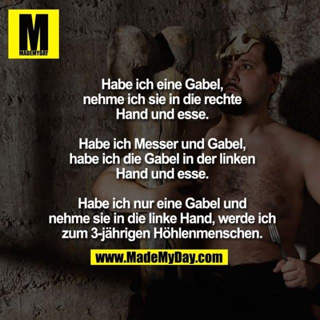 Habe ich eine Gabel, nehme ich sie in die rechte Hand und esse.
Habe ich Messer und Gabel, habe ich die Gabel in der linken Hand und esse.
Habe ich nur eine Gabel und nehme sie in die linke Hand, werde ich zum 3-jährigen Höhlenmenschen. - Inspiration, Zitate & Sprüche | MadeMyDay | Jetzt entdecken & teilen Habe ich eine Gabel, nehme ich sie in die rechte Hand und esse.
Habe ich Messer und Gabel, habe ich die Gabel in der linken Hand und esse.
Habe ich nur eine Gabel und nehme sie in die linke Hand, werde ich zum 3-jährigen Höhlenmenschen. - Inspirierendes Zitat mit Bild