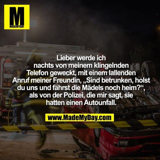 Lieber werde ich nachts von meinem klingelnden Telefon geweckt, mit einem lallenden Anruf meiner Freundin, „Sind betrunken, holst du uns und fährst die Mädels noch heim?“, als von der Polizei, die mir sagt, sie hatten einen Autounfall. - Inspiration, Zitate & Sprüche | MadeMyDay | Jetzt entdecken & teilen Lieber werde ich nachts von meinem klingelnden Telefon geweckt, mit einem lallenden Anruf meiner Freundin, „Sind betrunken, holst du uns und fährst die Mädels noch heim?“, als von der Polizei, die mir sagt, sie hatten einen Autounfall. - Inspirierendes Zitat mit Bild