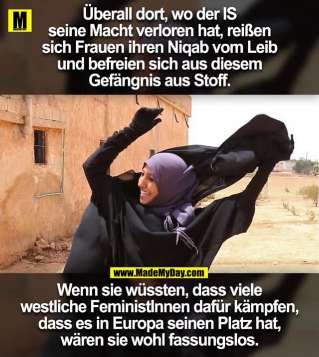 Überall dort, wo der IS
seine Macht verloren hat, reißen
sich Frauen ihren Niqab vom Leib
und befreien sich aus diesem
Gefängnis aus Stoff.
Wenn sie wüssten, dass viele
westliche FeministInnen dafür kämpfen,
dass es in Europa seinen Platz hat,
wären sie wohl fassungslos. - Inspiration, Zitate & Sprüche | MadeMyDay | Jetzt entdecken & teilen Überall dort, wo der IS
seine Macht verloren hat, reißen
sich Frauen ihren Niqab vom Leib
und befreien sich aus diesem
Gefängnis aus Stoff.
Wenn sie wüssten, dass viele
westliche FeministInnen dafür kämpfen,
dass es in Europa seinen Platz hat,
wären sie wohl fassungslos. - Inspirierendes Zitat mit Bild