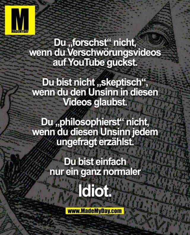 Du „forschst“ nicht,
wenn du Verschwörungsvideos
auf YouTube guckst.
Du bist nicht „skeptisch“,
wenn du den Unsinn in diesen
Videos glaubst.
Du „philosophierst“ nicht,
wenn du diesen Unsinn jedem
ungefragt erzählst.
Du bist einfach
nur ein ganz normaler
Idiot. - Inspiration, Zitate & Sprüche | MadeMyDay | Jetzt entdecken & teilen Du „forschst“ nicht,
wenn du Verschwörungsvideos
auf YouTube guckst.
Du bist nicht „skeptisch“,
wenn du den Unsinn in diesen
Videos glaubst.
Du „philosophierst“ nicht,
wenn du diesen Unsinn jedem
ungefragt erzählst.
Du bist einfach
nur ein ganz normaler
Idiot. - Inspirierendes Zitat mit Bild