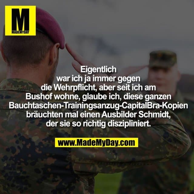Eigentlich war ich ja immer gegen die Wehrpflicht, aber seit ich am Bushof wohne, glaube ich, diese ganzen Bauchtaschen-Trainingsanzug-CapitalBra-Kopien bräuchten mal einen Ausbilder Schmidt, der sie so richtig diszipliniert. - Inspiration, Zitate & Sprüche | MadeMyDay | Jetzt entdecken & teilen Eigentlich war ich ja immer gegen die Wehrpflicht, aber seit ich am Bushof wohne, glaube ich, diese ganzen Bauchtaschen-Trainingsanzug-CapitalBra-Kopien bräuchten mal einen Ausbilder Schmidt, der sie so richtig diszipliniert. - Inspirierendes Zitat mit Bild