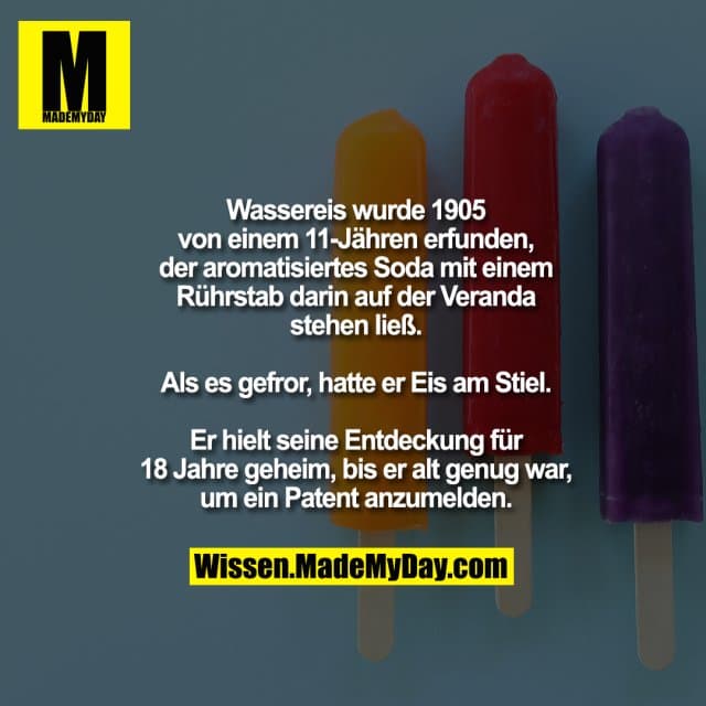 Wassereis wurde 1905 von einem
11-Jähren erfunden, als er aromatisiertes
Soda mit einem Rührstab darin auf der
Veranda stehen ließ. Als es gefror, hatte er
Eis am Stiel. Er hielt seine Entdeckung für
18 Jahre geheim, bis er alt genug war, um
ein Patent anzumelden. - Inspiration, Zitate & Sprüche | MadeMyDay | Jetzt entdecken & teilen Wassereis wurde 1905 von einem
11-Jähren erfunden, als er aromatisiertes
Soda mit einem Rührstab darin auf der
Veranda stehen ließ. Als es gefror, hatte er
Eis am Stiel. Er hielt seine Entdeckung für
18 Jahre geheim, bis er alt genug war, um
ein Patent anzumelden. - Inspirierendes Zitat mit Bild