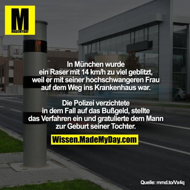 In München wurde ein Raser mit 14 km/h zu viel geblitzt, weil er mit seiner hochschwangeren Frau auf dem Weg ins Krankenhaus war.
Die Polizei verzichtete in dem Fall auf das Bußgeld, stellte das Verfahren ein und gratulierte dem Mann zur Geburt seiner Tochter. - Inspiration, Zitate & Sprüche | MadeMyDay | Jetzt entdecken & teilen In München wurde ein Raser mit 14 km/h zu viel geblitzt, weil er mit seiner hochschwangeren Frau auf dem Weg ins Krankenhaus war.
Die Polizei verzichtete in dem Fall auf das Bußgeld, stellte das Verfahren ein und gratulierte dem Mann zur Geburt seiner Tochter. - Inspirierendes Zitat mit Bild