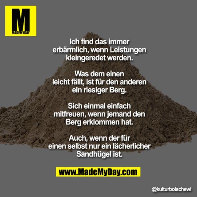 Ich find das immer erbärmlich, wenn
Leistungen kleingeredet werden. Was
dem einen leicht fällt, ist für den
anderen ein riesiger Berg.
Sich einmal einfach mitfreuen, wenn
jemand den Berg erklommen hat. Auch,
wenn der für einen selbst nur ein
lächerlicher Sandhügel ist. - Inspiration, Zitate & Sprüche | MadeMyDay | Jetzt entdecken & teilen Ich find das immer erbärmlich, wenn
Leistungen kleingeredet werden. Was
dem einen leicht fällt, ist für den
anderen ein riesiger Berg.
Sich einmal einfach mitfreuen, wenn
jemand den Berg erklommen hat. Auch,
wenn der für einen selbst nur ein
lächerlicher Sandhügel ist. - Inspirierendes Zitat mit Bild
