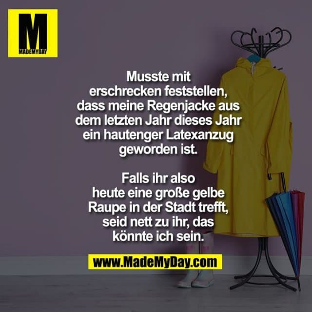 Musste mit
erschrecken feststellen,
dass meine Regenjacke aus
dem letzten Jahr dieses Jahr ein
hautenger Latexanzug
geworden ist.
Falls ihr also
heute eine große gelbe
Raupe in der Stadt trefft,
seid nett zu ihr, das
könnte ich sein. - Inspiration, Zitate & Sprüche | MadeMyDay | Jetzt entdecken & teilen Musste mit
erschrecken feststellen,
dass meine Regenjacke aus
dem letzten Jahr dieses Jahr ein
hautenger Latexanzug
geworden ist.
Falls ihr also
heute eine große gelbe
Raupe in der Stadt trefft,
seid nett zu ihr, das
könnte ich sein. - Inspirierendes Zitat mit Bild