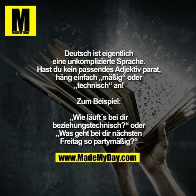Deutsch ist eigentlich
eine unkomplizierte Sprache.
Hast du kein passendes Adjektiv parat,
häng einfach „mäßig“ oder
„technisch“ an!
Zum Beispiel:
„Wie läuft´s bei dir
beziehungstechnisch?“ oder
„Was geht bei dir nächsten
Freitag so partymäßig?“ - Inspiration, Zitate & Sprüche | MadeMyDay | Jetzt entdecken & teilen Deutsch ist eigentlich
eine unkomplizierte Sprache.
Hast du kein passendes Adjektiv parat,
häng einfach „mäßig“ oder
„technisch“ an!
Zum Beispiel:
„Wie läuft´s bei dir
beziehungstechnisch?“ oder
„Was geht bei dir nächsten
Freitag so partymäßig?“ - Inspirierendes Zitat mit Bild