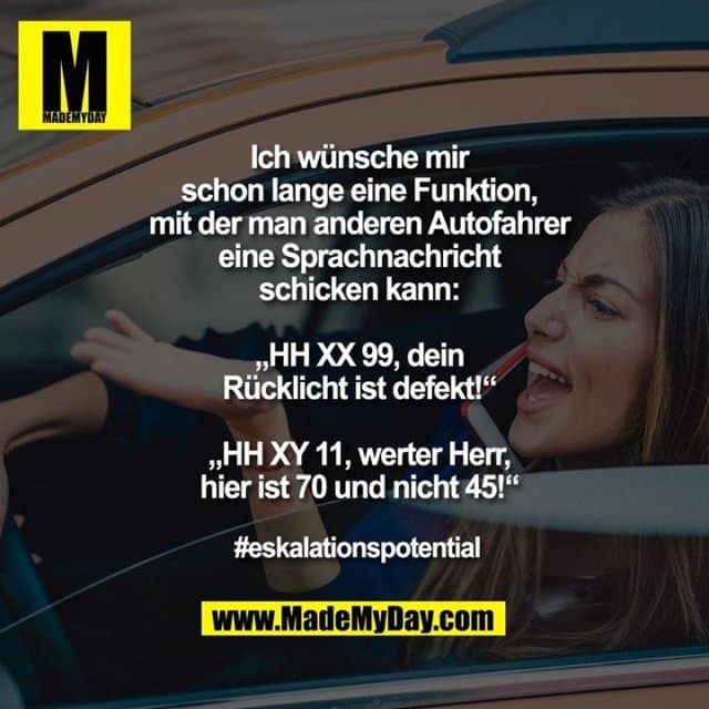 Ich wünsche mir
schon lange eine Funktion,
mit der man anderen Autofahrer
eine Sprachnachricht
schicken kann:
„HH XX 99, dein
Rücklicht ist defekt!“
„HH XY 11, werter Herr,
hier ist 70 und nicht 45!“
#eskalationspotential - Inspiration, Zitate & Sprüche | MadeMyDay | Jetzt entdecken & teilen Ich wünsche mir
schon lange eine Funktion,
mit der man anderen Autofahrer
eine Sprachnachricht
schicken kann:
„HH XX 99, dein
Rücklicht ist defekt!“
„HH XY 11, werter Herr,
hier ist 70 und nicht 45!“
#eskalationspotential - Inspirierendes Zitat mit Bild