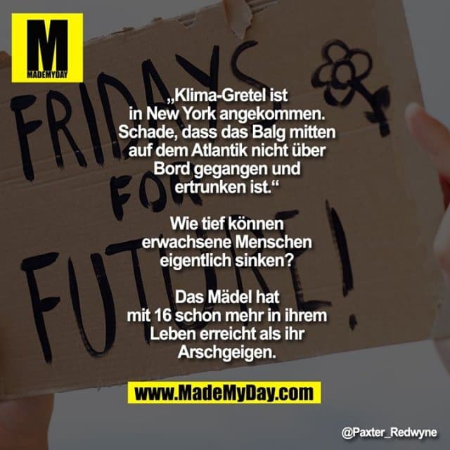 „Klima-Gretel ist in New York angekommen. Schade, dass das Balg mitten auf dem Atlantik nicht über Bord gegangen und ertrunken ist.“
Wie tief können erwachsene Menschen eigentlich sinken?
Das Mädel hat mit 16 schon mehr in ihrem Leben erreicht als ihr Arschgeigen. - Inspiration, Zitate & Sprüche | MadeMyDay | Jetzt entdecken & teilen „Klima-Gretel ist in New York angekommen. Schade, dass das Balg mitten auf dem Atlantik nicht über Bord gegangen und ertrunken ist.“
Wie tief können erwachsene Menschen eigentlich sinken?
Das Mädel hat mit 16 schon mehr in ihrem Leben erreicht als ihr Arschgeigen. - Inspirierendes Zitat mit Bild