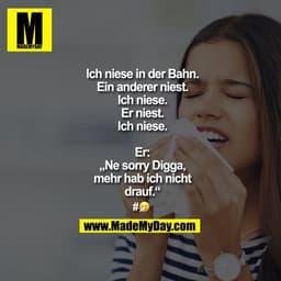 Ich niese in der Bahn.
Ein anderer niest.
Ich niese.
Er niest.
Ich niese.
Er: „Ne sorry Digga, mehr hab ich nicht drauf