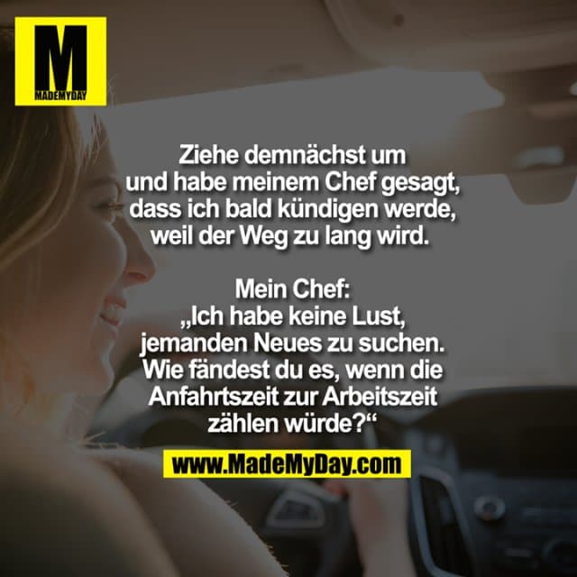 Ziehe demnächst um und habe meinem Chef gesagt, dass ich bald kündigen werde, weil der Weg zu lang wird.
Mein Chef: „Ich habe keine Lust, jemanden Neues zu suchen. Wie fändest du es, wenn die Anfahrtszeit zur Arbeitszeit zählen würde?“ - Inspiration, Zitate & Sprüche | MadeMyDay | Jetzt entdecken & teilen Ziehe demnächst um und habe meinem Chef gesagt, dass ich bald kündigen werde, weil der Weg zu lang wird.
Mein Chef: „Ich habe keine Lust, jemanden Neues zu suchen. Wie fändest du es, wenn die Anfahrtszeit zur Arbeitszeit zählen würde?“ - Inspirierendes Zitat mit Bild