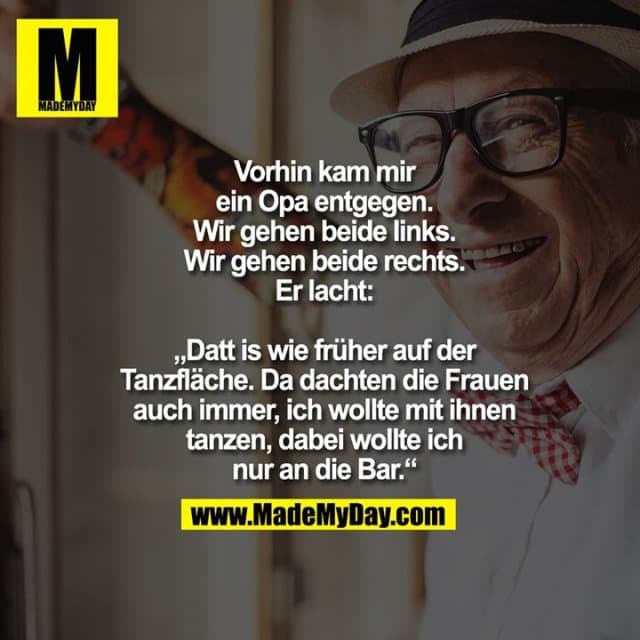 Vorhin kam mir ein Opa entgegen. Wir gehen beide links. Wir gehen beide rechts. Er lacht: „Datt is wie früher auf der Tanzfläche. Da dachten die Frauen auch immer, ich wollte mit ihnen tanzen, dabei wollte ich nur an die Bar.“ - Inspiration, Zitate & Sprüche | MadeMyDay | Jetzt entdecken & teilen Vorhin kam mir ein Opa entgegen. Wir gehen beide links. Wir gehen beide rechts. Er lacht: „Datt is wie früher auf der Tanzfläche. Da dachten die Frauen auch immer, ich wollte mit ihnen tanzen, dabei wollte ich nur an die Bar.“ - Inspirierendes Zitat mit Bild