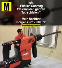 Ich: „Endlich Sonntag. Ich kann den ganzen Tag schlafen.“
Mein Nachbar morgens um 7:00 Uhr: