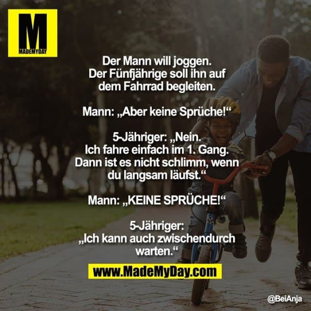 Der Mann will joggen. Der Fünfjährige soll ihn auf dem Fahrrad begleiten.
Mann: „Aber keine Sprüche!“
5-Jähriger: „Nein. Ich fahre einfach im 1. Gang. Dann ist es nicht schlimm, wenn du langsam läufst.“
Mann: „KEINE SPRÜCHE!“
5-Jähriger: „Ich kann auch zwischendurch warten.“ - Inspiration, Zitate & Sprüche | MadeMyDay | Jetzt entdecken & teilen Der Mann will joggen. Der Fünfjährige soll ihn auf dem Fahrrad begleiten.
Mann: „Aber keine Sprüche!“
5-Jähriger: „Nein. Ich fahre einfach im 1. Gang. Dann ist es nicht schlimm, wenn du langsam läufst.“
Mann: „KEINE SPRÜCHE!“
5-Jähriger: „Ich kann auch zwischendurch warten.“ - Inspirierendes Zitat mit Bild