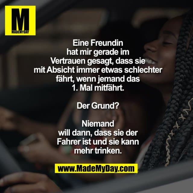 Eine Freundin hat mir gerade im Vertrauen gesagt, dass sie mit Absicht immer etwas schlechter fährt, wenn jemand das 1. Mal mitfährt.
Der Grund? Niemand will dann, dass sie der Fahrer ist und sie kann mehr trinken. - Inspiration, Zitate & Sprüche | MadeMyDay | Jetzt entdecken & teilen Eine Freundin hat mir gerade im Vertrauen gesagt, dass sie mit Absicht immer etwas schlechter fährt, wenn jemand das 1. Mal mitfährt.
Der Grund? Niemand will dann, dass sie der Fahrer ist und sie kann mehr trinken. - Inspirierendes Zitat mit Bild