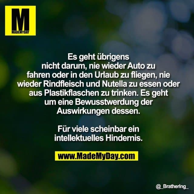 Es geht übrigens nicht darum, nie wieder Auto zu fahren oder in den Urlaub zu fliegen, nie wieder Rindfleisch und Nutella zu essen oder aus Plastikflaschen zu trinken. Es geht um eine Bewusstwerdung der Auswirkungen dessen. Für viele scheinbar ein intellektuelles Hindernis. - Inspiration, Zitate & Sprüche | MadeMyDay | Jetzt entdecken & teilen Es geht übrigens nicht darum, nie wieder Auto zu fahren oder in den Urlaub zu fliegen, nie wieder Rindfleisch und Nutella zu essen oder aus Plastikflaschen zu trinken. Es geht um eine Bewusstwerdung der Auswirkungen dessen. Für viele scheinbar ein intellektuelles Hindernis. - Inspirierendes Zitat mit Bild