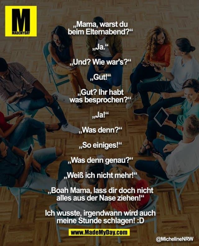 „Mama, warst du beim Elternabend?“
„Ja.“
„Und? Wie war's?“
„Gut!“
„Gut? Ihr habt was besprochen?“
„Ja!“
„Was denn?“
„So einiges!“
„Was denn genau?“
„Weiß ich nicht mehr!“
„Boah Mama, lass dir doch nicht alles aus der Nase ziehen!“
Ich wusste, irgendwann wird auch meine Stunde schlagen! :D - Inspiration, Zitate & Sprüche | MadeMyDay | Jetzt entdecken & teilen „Mama, warst du beim Elternabend?“
„Ja.“
„Und? Wie war's?“
„Gut!“
„Gut? Ihr habt was besprochen?“
„Ja!“
„Was denn?“
„So einiges!“
„Was denn genau?“
„Weiß ich nicht mehr!“
„Boah Mama, lass dir doch nicht alles aus der Nase ziehen!“
Ich wusste, irgendwann wird auch meine Stunde schlagen! :D - Inspirierendes Zitat mit Bild