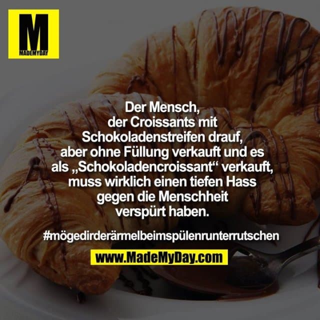 Der Mensch, der Croissants mit Schokoladenstreifen drauf, aber ohne Füllung verkauft & es als „Schokoladencroissant“ verkauft, muss wirklich einen tiefen Hass gegen die Menschheit verspürt haben.
#mögedirderärmelbeimspülenrunterrutschen - Inspiration, Zitate & Sprüche | MadeMyDay | Jetzt entdecken & teilen Der Mensch, der Croissants mit Schokoladenstreifen drauf, aber ohne Füllung verkauft & es als „Schokoladencroissant“ verkauft, muss wirklich einen tiefen Hass gegen die Menschheit verspürt haben.
#mögedirderärmelbeimspülenrunterrutschen - Inspirierendes Zitat mit Bild