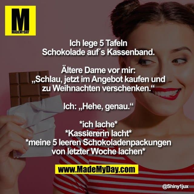 Ich lege 5 Tafeln Schokolade auf´s Kassenband.
Ältere Dame vor mir: „Schlau, jetzt im Angebot kaufen und zu Weihnachten verschenken.“
Ich: „Hehe, genau.“
*ich lache*
*Kassiererin lacht*
*meine 5 leeren Schokoladenpackungen von letzter Woche lachen* - Inspiration, Zitate & Sprüche | MadeMyDay | Jetzt entdecken & teilen Ich lege 5 Tafeln Schokolade auf´s Kassenband.
Ältere Dame vor mir: „Schlau, jetzt im Angebot kaufen und zu Weihnachten verschenken.“
Ich: „Hehe, genau.“
*ich lache*
*Kassiererin lacht*
*meine 5 leeren Schokoladenpackungen von letzter Woche lachen* - Inspirierendes Zitat mit Bild