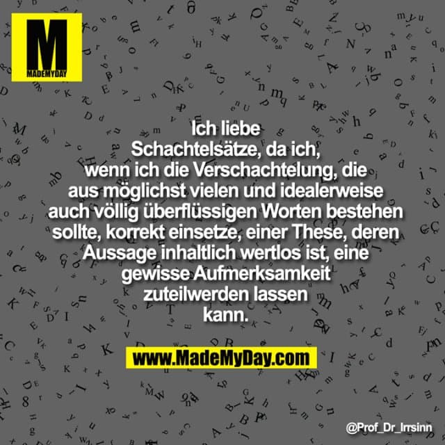 Ich liebe Schachtelsätze, da ich, wenn
ich die Verschachtelung, die aus
möglichst vielen und idealerweise
auch völlig überflüssigen Worten
bestehen sollte, korrekt einsetze,
einer These, deren Aussage inhaltlich
wertlos ist, eine gewisse
Aufmerksamkeit zuteilwerden lassen
kann. - Inspiration, Zitate & Sprüche | MadeMyDay | Jetzt entdecken & teilen Ich liebe Schachtelsätze, da ich, wenn
ich die Verschachtelung, die aus
möglichst vielen und idealerweise
auch völlig überflüssigen Worten
bestehen sollte, korrekt einsetze,
einer These, deren Aussage inhaltlich
wertlos ist, eine gewisse
Aufmerksamkeit zuteilwerden lassen
kann. - Inspirierendes Zitat mit Bild