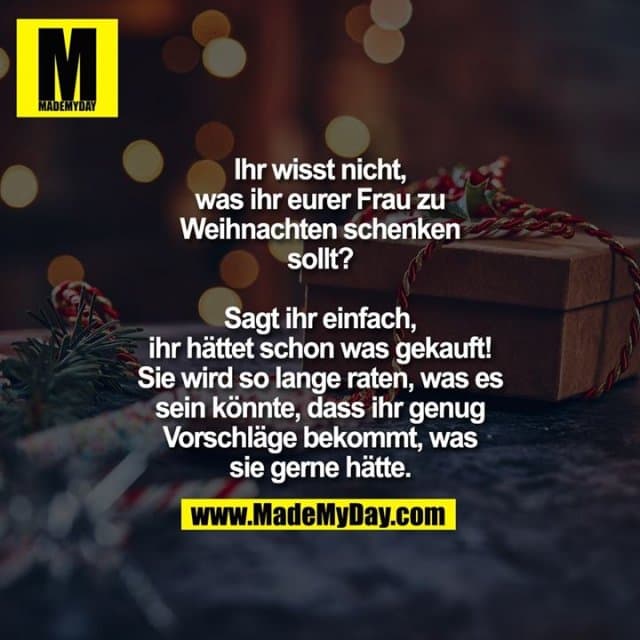 Ihr wisst nicht, was ihr
eurer Frau zu Weihnachten
schenken sollt? Sagt ihr
einfach, ihr hättet schon
was gekauft! Sie wird so
lange raten, was es sein
könnte, dass ihr genug
Vorschläge bekommt,
was sie gerne hätte. - Inspiration, Zitate & Sprüche | MadeMyDay | Jetzt entdecken & teilen Ihr wisst nicht, was ihr
eurer Frau zu Weihnachten
schenken sollt? Sagt ihr
einfach, ihr hättet schon
was gekauft! Sie wird so
lange raten, was es sein
könnte, dass ihr genug
Vorschläge bekommt,
was sie gerne hätte. - Inspirierendes Zitat mit Bild