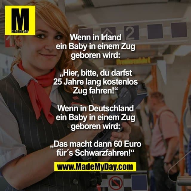 Wenn in Irland ein Baby in einem Zug geboren wird: „Hier, bitte, du darfst 25 Jahre lang kostenlos Zug fahren!“
Wenn in Deutschland ein Baby in einem Zug geboren wird:
„Das macht dann 60 Euro für´s Schwarzfahren!“ - Inspiration, Zitate & Sprüche | MadeMyDay | Jetzt entdecken & teilen Wenn in Irland ein Baby in einem Zug geboren wird: „Hier, bitte, du darfst 25 Jahre lang kostenlos Zug fahren!“
Wenn in Deutschland ein Baby in einem Zug geboren wird:
„Das macht dann 60 Euro für´s Schwarzfahren!“ - Inspirierendes Zitat mit Bild