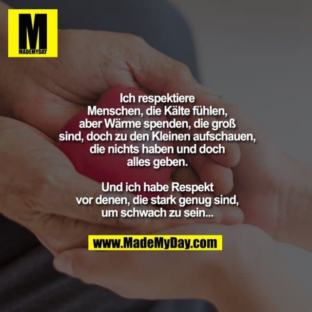 Ich respektiere
Menschen, die Kälte
fühlen, aber Wärme
spenden, die groß
sind, doch zu den
Kleinen aufschauen,
die nichts haben und doch
alles geben.
Und ich habe Respekt
vor denen, die stark genug sind,
um schwach zu sein... - Inspiration, Zitate & Sprüche | MadeMyDay | Jetzt entdecken & teilen Ich respektiere
Menschen, die Kälte
fühlen, aber Wärme
spenden, die groß
sind, doch zu den
Kleinen aufschauen,
die nichts haben und doch
alles geben.
Und ich habe Respekt
vor denen, die stark genug sind,
um schwach zu sein... - Inspirierendes Zitat mit Bild