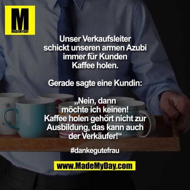 Unser Verkaufsleiter schickt unseren armen Azubi immer für Kunden Kaffee holen. Gerade sagte eine Kundin: „Nein, dann möchte ich keinen! Kaffee holen gehört nicht zur Ausbildung, das kann auch der Verkäufer!“
#dankegutefrau - Inspiration, Zitate & Sprüche | MadeMyDay | Jetzt entdecken & teilen Unser Verkaufsleiter schickt unseren armen Azubi immer für Kunden Kaffee holen. Gerade sagte eine Kundin: „Nein, dann möchte ich keinen! Kaffee holen gehört nicht zur Ausbildung, das kann auch der Verkäufer!“
#dankegutefrau - Inspirierendes Zitat mit Bild