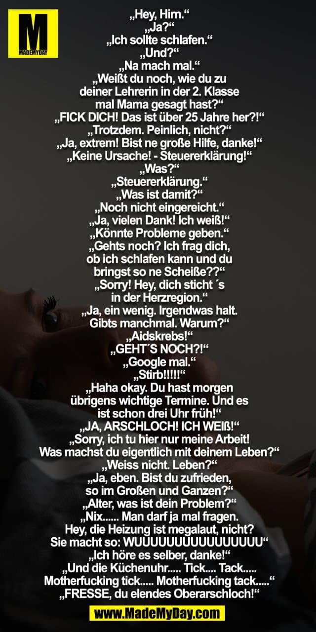 „Hey, Hirn.“
„Ja?“
„Ich sollte schlafen.“
„Und?“
„Na mach mal.“
„Weißt du noch, wie du zu
deiner Lehrerin in der 2. Klasse
mal Mama gesagt hast?“
„FICK DICH! Das ist über 25 Jahre her?!“
„Trotzdem. Peinlich, nicht?“
„Ja, extrem! Bist ne große Hilfe, danke!“
„Keine Ursache! - Steuererklärung!“
„Was?“
„Steuererklärung.“
„Was ist damit?“
„Noch nicht eingereicht.“
„Ja, vielen Dank! Ich weiß!“
„Könnte Probleme geben.“
„Gehts noch? Ich frag dich,
ob ich schlafen kann und du
bringst so ne Scheiße??“
„Sorry! Hey, dich sticht ´s
in der Herzregion.“
„Ja, ein wenig. Irgendwas halt.
Gibts manchmal. Warum?“
„Aidskrebs!“
„GEHT´S NOCH?!“
„Google mal.“
„Stirb!!!!!“
„Haha okay. Du hast morgen
übrigens wichtige Termine. Und es
ist schon drei Uhr früh!“
„JA, ARSCHLOCH! ICH WEIß!“
„Sorry, ich tu hier nur meine Arbeit!
Was machst du eigentlich mit deinem Leben?“
„Weiss nicht. Leben?“
„Ja, eben. Bist du zufrieden,
so im Großen und Ganzen?“
„Alter, was ist dein Problem?“
„Nix...... Man darf ja mal fragen.
Hey, die Heizung ist megalaut, nicht?
Sie macht so: WUUUUUUUUUUUUUUUU“
„Ich höre es selber, danke!“
„Und die Küchenuhr..... Tick.... Tack.....
Motherfucking tick..... Motherfucking tack.....“
„FRESSE, du elendes Oberarschloch!“ - Inspiration, Zitate & Sprüche | MadeMyDay | Jetzt entdecken & teilen „Hey, Hirn.“
„Ja?“
„Ich sollte schlafen.“
„Und?“
„Na mach mal.“
„Weißt du noch, wie du zu
deiner Lehrerin in der 2. Klasse
mal Mama gesagt hast?“
„FICK DICH! Das ist über 25 Jahre her?!“
„Trotzdem. Peinlich, nicht?“
„Ja, extrem! Bist ne große Hilfe, danke!“
„Keine Ursache! - Steuererklärung!“
„Was?“
„Steuererklärung.“
„Was ist damit?“
„Noch nicht eingereicht.“
„Ja, vielen Dank! Ich weiß!“
„Könnte Probleme geben.“
„Gehts noch? Ich frag dich,
ob ich schlafen kann und du
bringst so ne Scheiße??“
„Sorry! Hey, dich sticht ´s
in der Herzregion.“
„Ja, ein wenig. Irgendwas halt.
Gibts manchmal. Warum?“
„Aidskrebs!“
„GEHT´S NOCH?!“
„Google mal.“
„Stirb!!!!!“
„Haha okay. Du hast morgen
übrigens wichtige Termine. Und es
ist schon drei Uhr früh!“
„JA, ARSCHLOCH! ICH WEIß!“
„Sorry, ich tu hier nur meine Arbeit!
Was machst du eigentlich mit deinem Leben?“
„Weiss nicht. Leben?“
„Ja, eben. Bist du zufrieden,
so im Großen und Ganzen?“
„Alter, was ist dein Problem?“
„Nix...... Man darf ja mal fragen.
Hey, die Heizung ist megalaut, nicht?
Sie macht so: WUUUUUUUUUUUUUUUU“
„Ich höre es selber, danke!“
„Und die Küchenuhr..... Tick.... Tack.....
Motherfucking tick..... Motherfucking tack.....“
„FRESSE, du elendes Oberarschloch!“ - Inspirierendes Zitat mit Bild