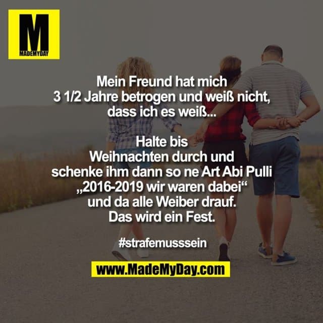 Mein Freund hat mich 3 1/2 Jahre betrogen und weiß nicht, dass ich es weiß...
Halte bis Weihnachten durch und schenke ihm dann so ne Art Abi Pulli „2016-2019 wir waren dabei“ und da alle Weiber drauf.
Das wird ein Fest.
#strafemusssein - Inspiration, Zitate & Sprüche | MadeMyDay | Jetzt entdecken & teilen Mein Freund hat mich 3 1/2 Jahre betrogen und weiß nicht, dass ich es weiß...
Halte bis Weihnachten durch und schenke ihm dann so ne Art Abi Pulli „2016-2019 wir waren dabei“ und da alle Weiber drauf.
Das wird ein Fest.
#strafemusssein - Inspirierendes Zitat mit Bild