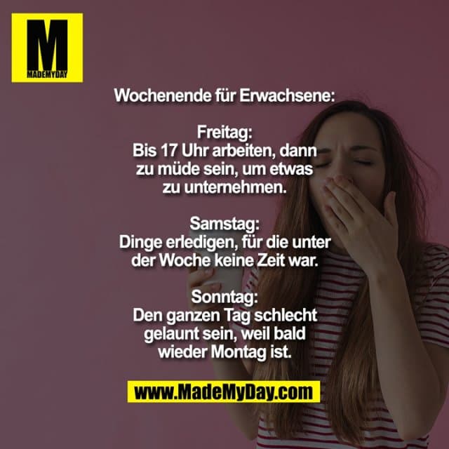 Wochenende für Erwachsene:
Freitag: Bis 17 Uhr arbeiten, dann zu müde sein, um etwas zu unternehmen.
Samstag: Dinge erledigen, für die unter der Woche keine Zeit war.
Sonntag: Den ganzen Tag schlecht gelaunt sein, weil bald wieder Montag ist. - Inspiration, Zitate & Sprüche | MadeMyDay | Jetzt entdecken & teilen Wochenende für Erwachsene:
Freitag: Bis 17 Uhr arbeiten, dann zu müde sein, um etwas zu unternehmen.
Samstag: Dinge erledigen, für die unter der Woche keine Zeit war.
Sonntag: Den ganzen Tag schlecht gelaunt sein, weil bald wieder Montag ist. - Inspirierendes Zitat mit Bild