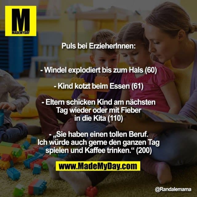 Puls bei ErzieherInnen:
- Windel explodiert bis zum Hals (60)
- Kind kotzt beim Essen (61)
- Eltern schicken Kind am nächsten Tag wieder oder mit Fieber in die Kita (110)
„Sie haben einen tollen Beruf. Ich würde auch gerne den ganzen Tag spielen und Kaffee trinken.“ (200) - Inspiration, Zitate & Sprüche | MadeMyDay | Jetzt entdecken & teilen Puls bei ErzieherInnen:
- Windel explodiert bis zum Hals (60)
- Kind kotzt beim Essen (61)
- Eltern schicken Kind am nächsten Tag wieder oder mit Fieber in die Kita (110)
„Sie haben einen tollen Beruf. Ich würde auch gerne den ganzen Tag spielen und Kaffee trinken.“ (200) - Inspirierendes Zitat mit Bild