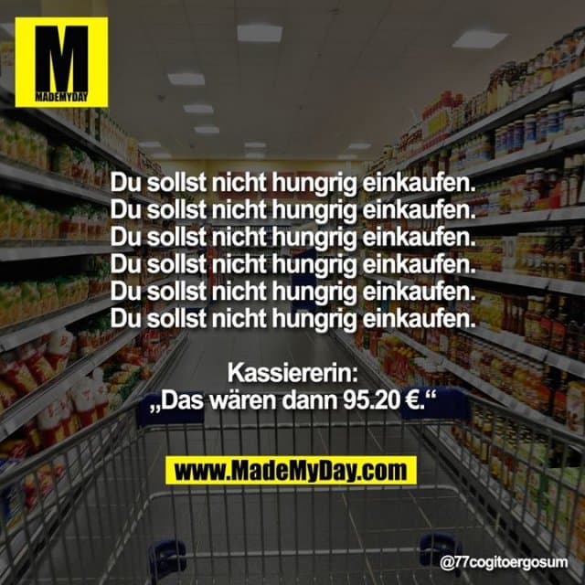 Du sollst nicht hungrig einkaufen.
Du sollst nicht hungrig einkaufen.
Du sollst nicht hungrig einkaufen.
Du sollst nicht hungrig einkaufen.
Du sollst nicht hungrig einkaufen.
Du sollst nicht hungrig einkaufen.
Kassiererin: Das wären dann 95.20 €. - Inspiration, Zitate & Sprüche | MadeMyDay | Jetzt entdecken & teilen Du sollst nicht hungrig einkaufen.
Du sollst nicht hungrig einkaufen.
Du sollst nicht hungrig einkaufen.
Du sollst nicht hungrig einkaufen.
Du sollst nicht hungrig einkaufen.
Du sollst nicht hungrig einkaufen.
Kassiererin: Das wären dann 95.20 €. - Inspirierendes Zitat mit Bild