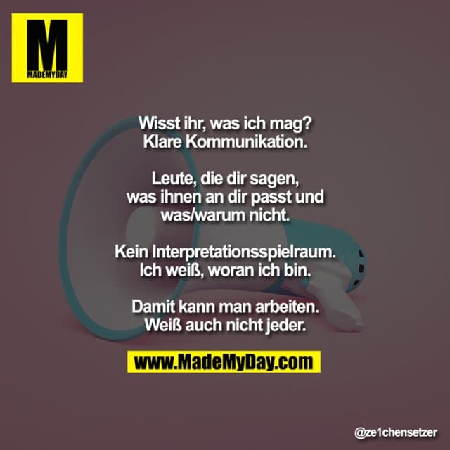 Wisst ihr, was ich mag?
Klare Kommunikation.
Leute, die dir sagen, was ihnen an dir passt und was/warum nicht.
Kein Interpretationsspielraum.
Ich weiß, woran ich bin.
Damit kann man arbeiten.
Weiß auch nicht jeder. - Inspiration, Zitate & Sprüche | MadeMyDay | Jetzt entdecken & teilen Wisst ihr, was ich mag?
Klare Kommunikation.
Leute, die dir sagen, was ihnen an dir passt und was/warum nicht.
Kein Interpretationsspielraum.
Ich weiß, woran ich bin.
Damit kann man arbeiten.
Weiß auch nicht jeder. - Inspirierendes Zitat mit Bild